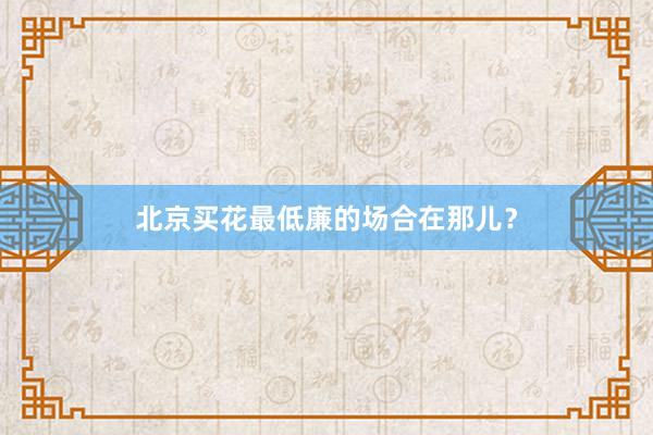 北京买花最低廉的场合在那儿？
